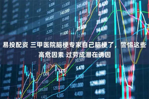 易投配资 三甲医院脑梗专家自己脑梗了，警惕这些高危因素 过劳成潜在诱因