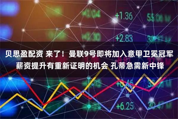 贝思盈配资 来了！曼联9号即将加入意甲卫冕冠军 薪资提升有重新证明的机会 孔蒂急需新中锋