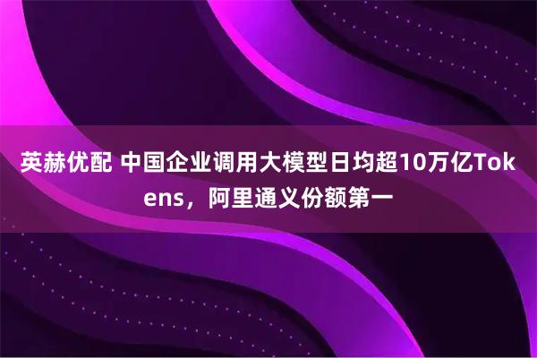 英赫优配 中国企业调用大模型日均超10万亿Tokens，阿里通义份额第一