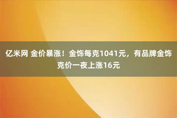 亿米网 金价暴涨！金饰每克1041元，有品牌金饰克价一夜上涨16元