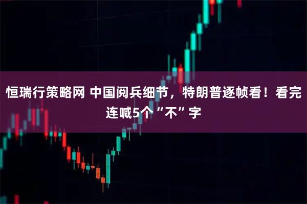 恒瑞行策略网 中国阅兵细节，特朗普逐帧看！看完连喊5个“不”字