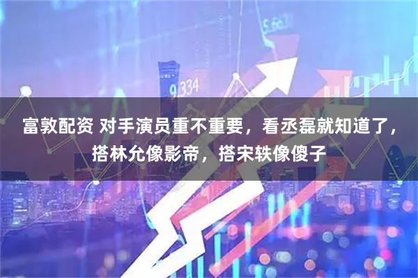 富敦配资 对手演员重不重要，看丞磊就知道了，搭林允像影帝，搭宋轶像傻子