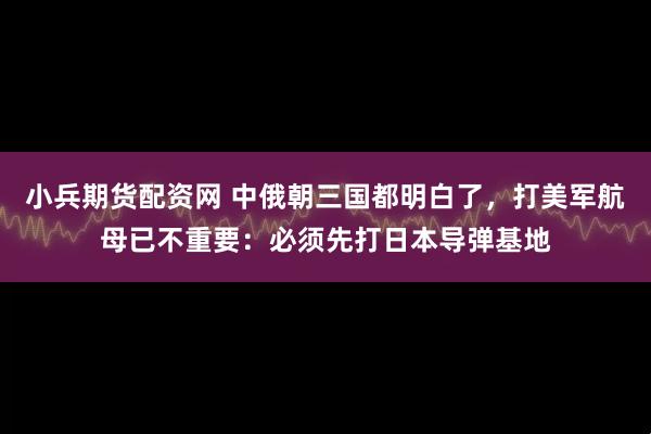 小兵期货配资网 中俄朝三国都明白了，打美军航母已不重要：必须先打日本导弹基地