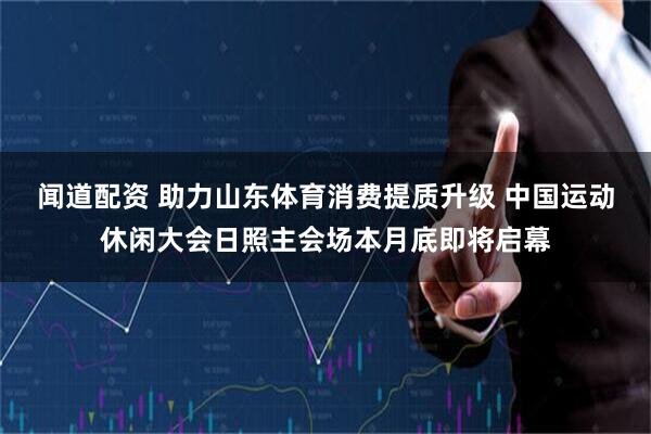 闻道配资 助力山东体育消费提质升级 中国运动休闲大会日照主会场本月底即将启幕