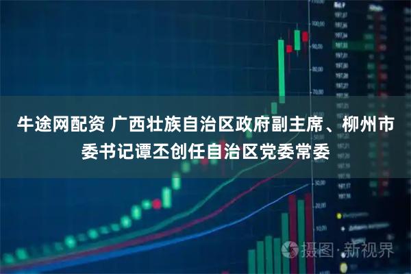 牛途网配资 广西壮族自治区政府副主席、柳州市委书记谭丕创任自治区党委常委