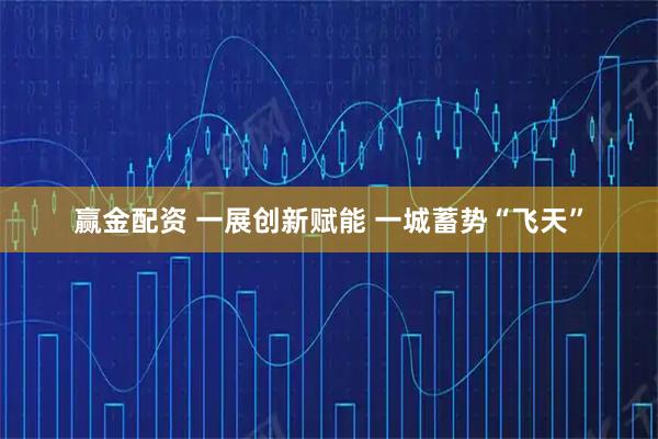 赢金配资 一展创新赋能 一城蓄势“飞天”