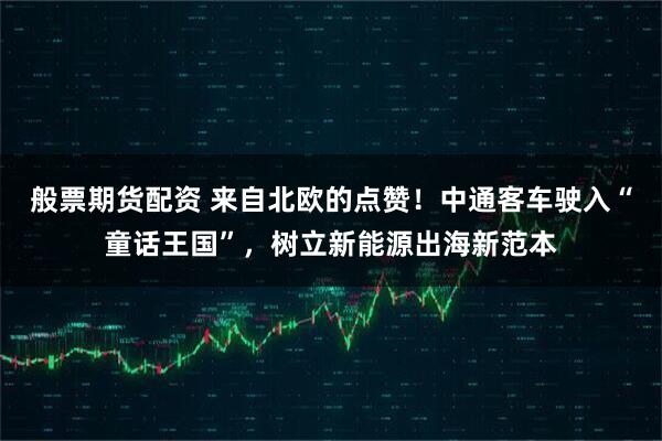 般票期货配资 来自北欧的点赞！中通客车驶入“童话王国”，树立新能源出海新范本