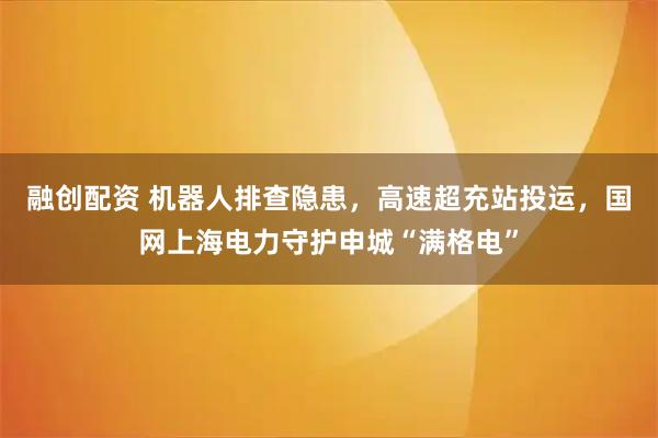 融创配资 机器人排查隐患，高速超充站投运，国网上海电力守护申城“满格电”