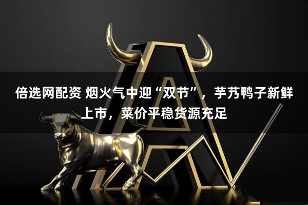 倍选网配资 烟火气中迎“双节”，芋艿鸭子新鲜上市，菜价平稳货源充足