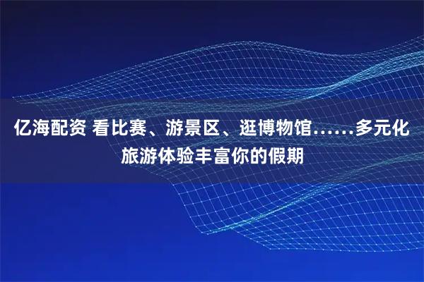 亿海配资 看比赛、游景区、逛博物馆……多元化旅游体验丰富你的假期