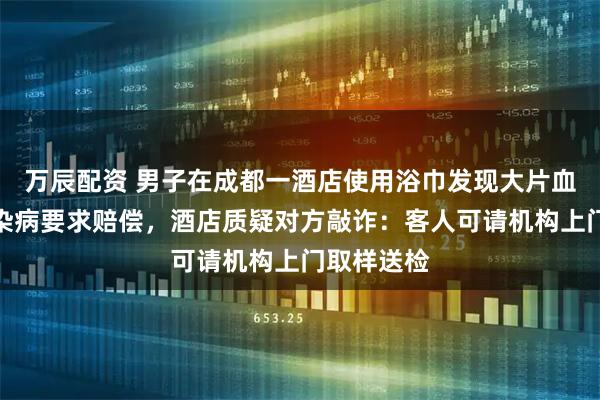 万辰配资 男子在成都一酒店使用浴巾发现大片血迹，担心染病要求赔偿，酒店质疑对方敲诈：客人可请机构上门取样送检