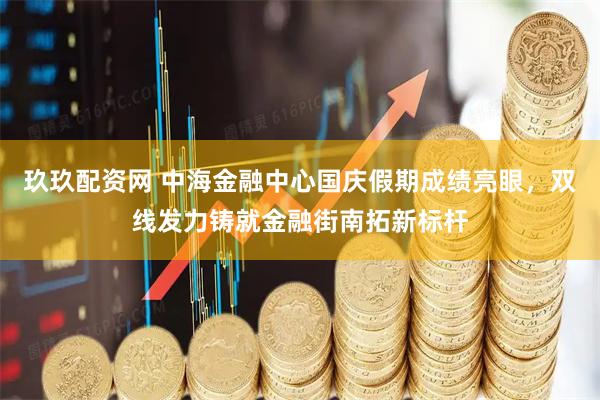 玖玖配资网 中海金融中心国庆假期成绩亮眼，双线发力铸就金融街南拓新标杆