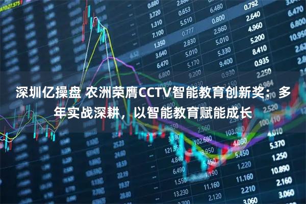 深圳亿操盘 农洲荣膺CCTV智能教育创新奖：多年实战深耕，以智能教育赋能成长