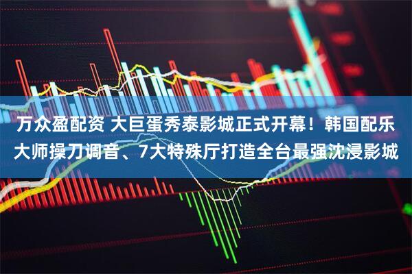 万众盈配资 大巨蛋秀泰影城正式开幕！韩国配乐大师操刀调音、7大特殊厅打造全台最强沈浸影城