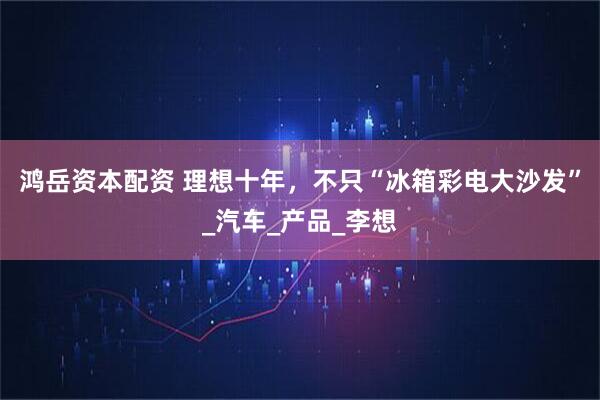 鸿岳资本配资 理想十年，不只“冰箱彩电大沙发”_汽车_产品_李想