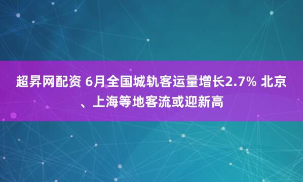 超昇网配资 6月全国城轨客运量增长2.7% 北京、上海等地客流或迎新高