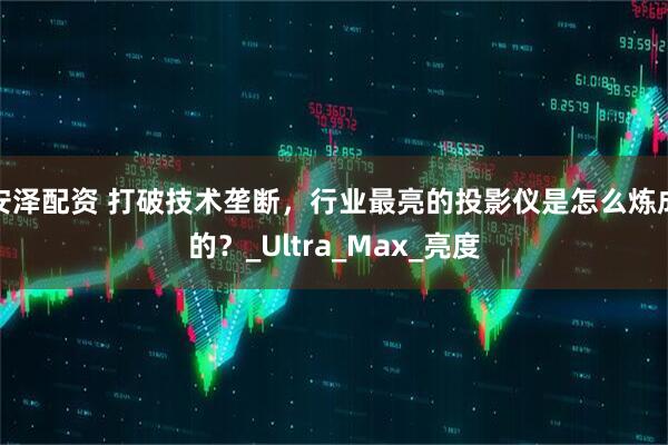 安泽配资 打破技术垄断，行业最亮的投影仪是怎么炼成的？_Ultra_Max_亮度