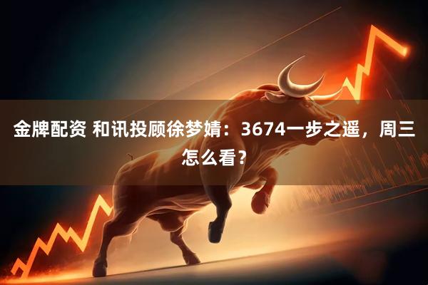 金牌配资 和讯投顾徐梦婧:3674一步之遥,周三怎么看?