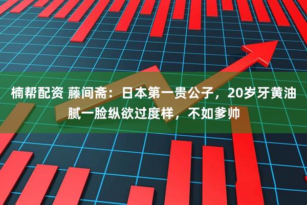 楠帮配资 藤间斋：日本第一贵公子，20岁牙黄油腻一脸纵欲过度样，不如爹帅
