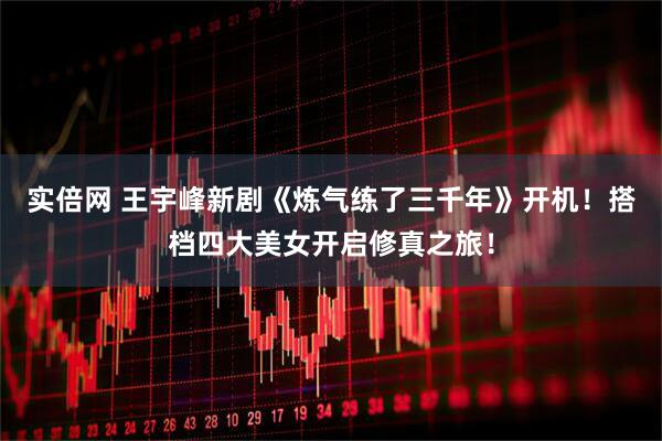 实倍网 王宇峰新剧《炼气练了三千年》开机！搭档四大美女开启修真之旅！