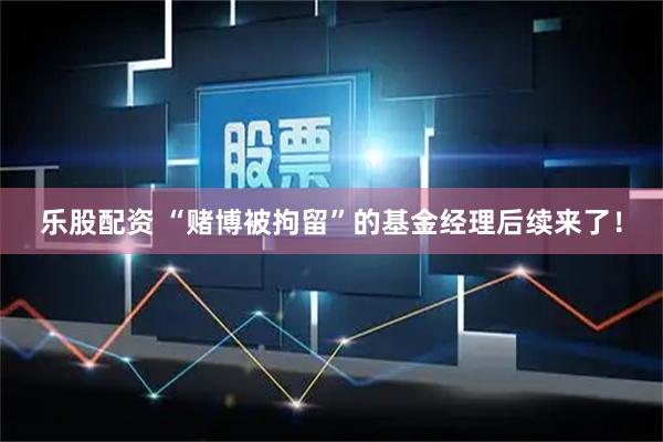 乐股配资 “赌博被拘留”的基金经理后续来了!
