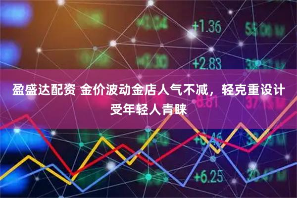 盈盛达配资 金价波动金店人气不减，轻克重设计受年轻人青睐