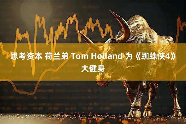 思考资本 荷兰弟 Tom Holland 为《蜘蛛侠4》大健身
