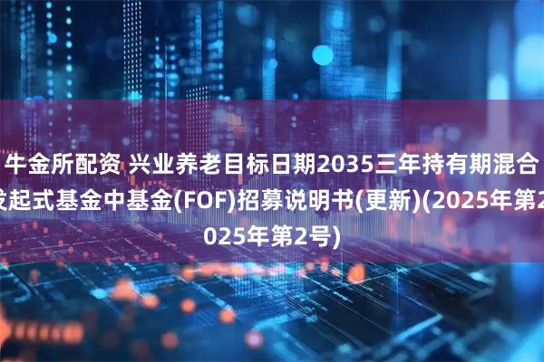 牛金所配资 兴业养老目标日期2035三年持有期混合型发起式基金中基金(FOF)招募说明书(更新)(2025年第2号)