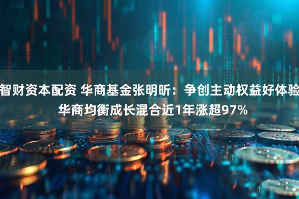 智财资本配资 华商基金张明昕：争创主动权益好体验  华商均衡成长混合近1年涨超97%