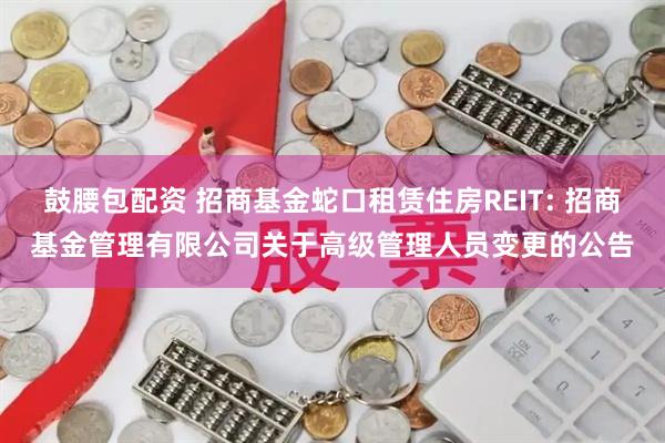 鼓腰包配资 招商基金蛇口租赁住房REIT: 招商基金管理有限公司关于高级管理人员变更的公告