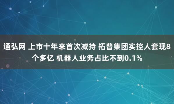 通弘网 上市十年来首次减持 拓普集团实控人套现8个多亿 机器人业务占比不到0.1%