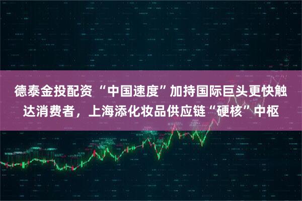 德泰金投配资 “中国速度”加持国际巨头更快触达消费者,上海添化妆品供应链“硬核”中枢