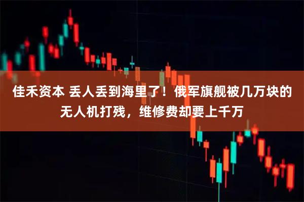 佳禾资本 丢人丢到海里了!俄军旗舰被几万块的无人机打残,维修费却要上千万